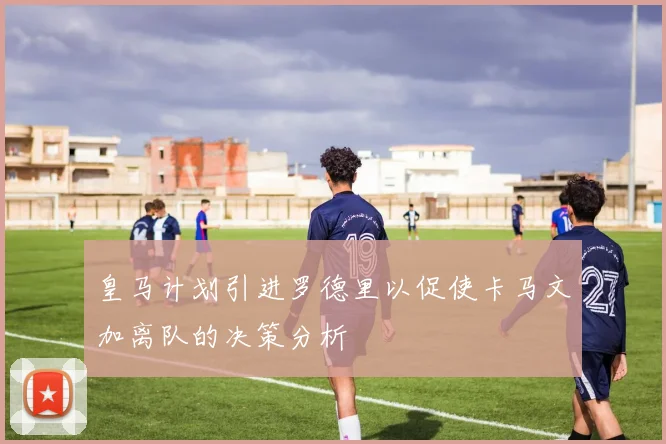 皇马计划引进罗德里以促使卡马文加离队的决策分析