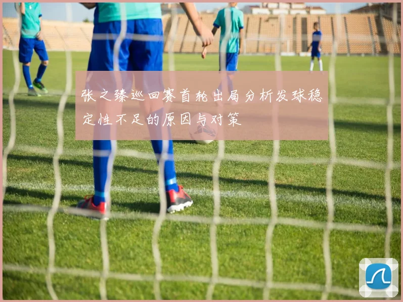 张之臻巡回赛首轮出局分析发球稳定性不足的原因与对策