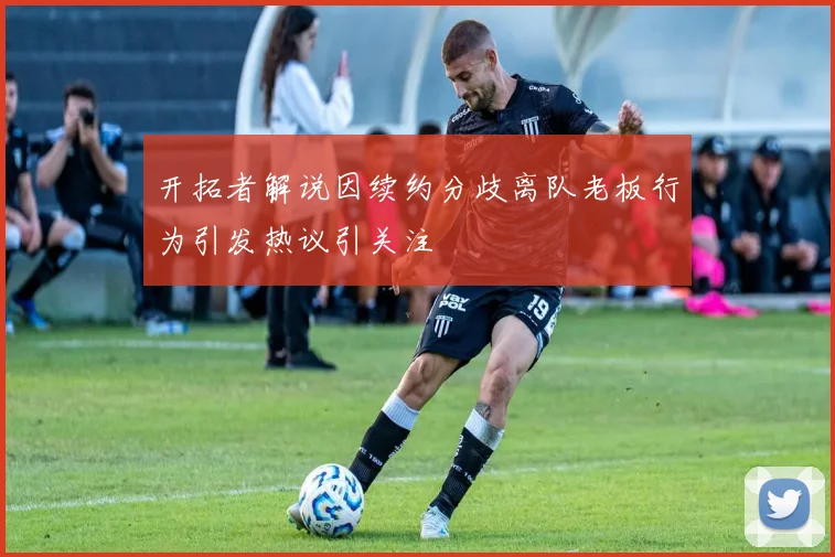 开拓者解说因续约分歧离队老板行为引发热议引关注