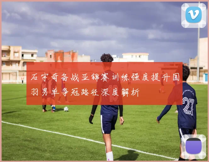 石宇奇备战亚锦赛训练强度提升国羽男单争冠路径深度解析