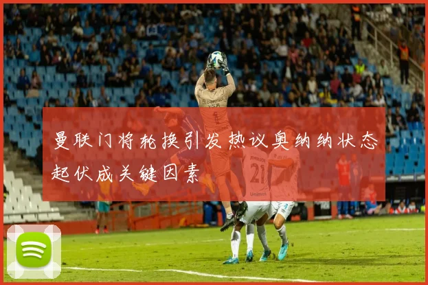 曼联门将轮换引发热议奥纳纳状态起伏成关键因素