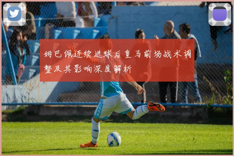 姆巴佩连续进球后皇马前场战术调整及其影响深度解析