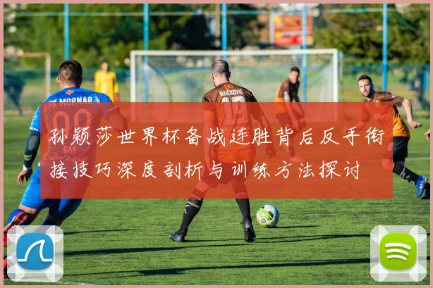 孙颖莎世界杯备战连胜背后反手衔接技巧深度剖析与训练方法探讨