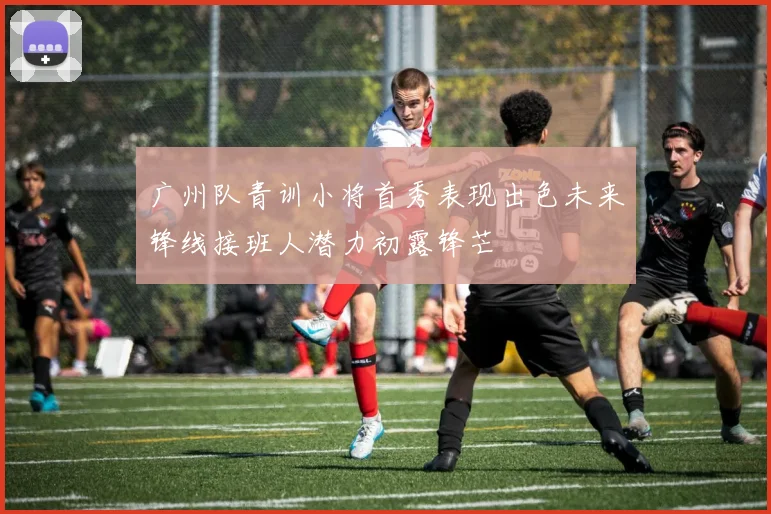 广州队青训小将首秀表现出色未来锋线接班人潜力初露锋芒