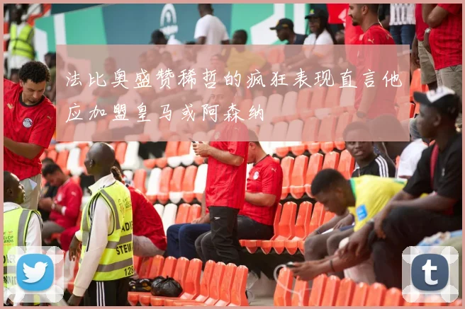 法比奥盛赞稀哲的疯狂表现直言他应加盟皇马或阿森纳