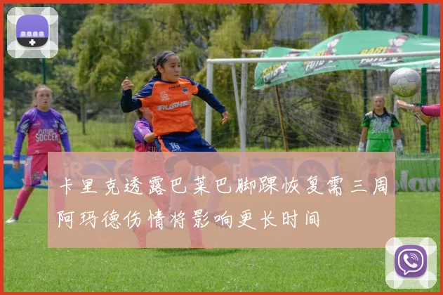 卡里克透露巴莱巴脚踝恢复需三周阿玛德伤情将影响更长时间