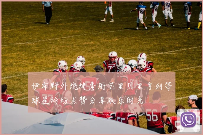 伊布野外烧烤秀厨艺里贝里亨利等球星纷纷点赞分享欢乐时光