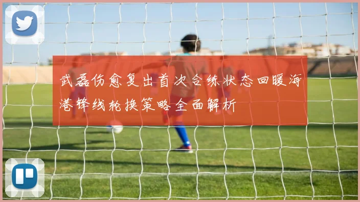 武磊伤愈复出首次合练状态回暖海港锋线轮换策略全面解析
