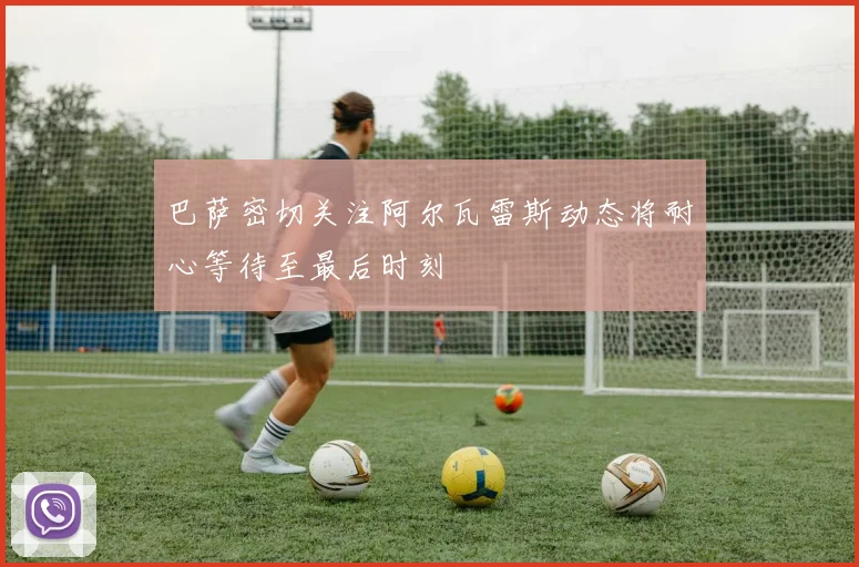 巴萨密切关注阿尔瓦雷斯动态将耐心等待至最后时刻