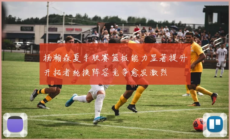 杨瀚森夏季联赛篮板能力显著提升开拓者轮换阵容竞争愈发激烈